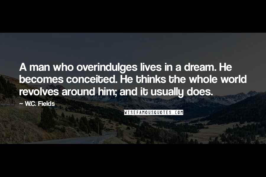 W.C. Fields Quotes: A man who overindulges lives in a dream. He becomes conceited. He thinks the whole world revolves around him; and it usually does.