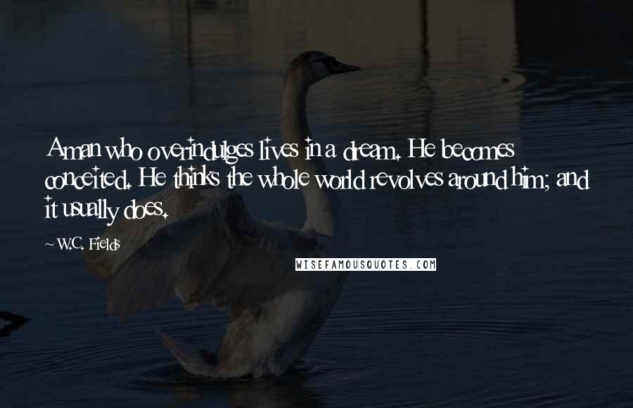 W.C. Fields Quotes: A man who overindulges lives in a dream. He becomes conceited. He thinks the whole world revolves around him; and it usually does.