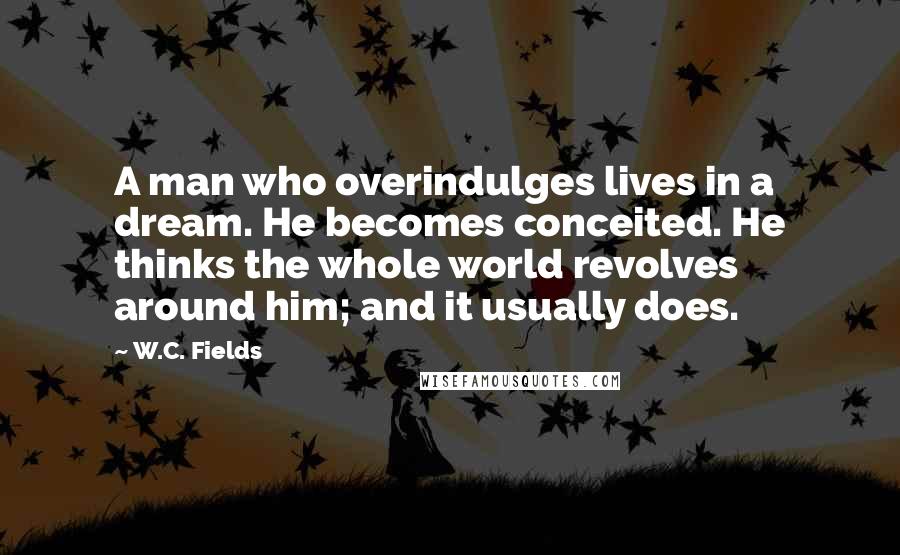 W.C. Fields Quotes: A man who overindulges lives in a dream. He becomes conceited. He thinks the whole world revolves around him; and it usually does.