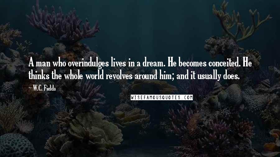 W.C. Fields Quotes: A man who overindulges lives in a dream. He becomes conceited. He thinks the whole world revolves around him; and it usually does.