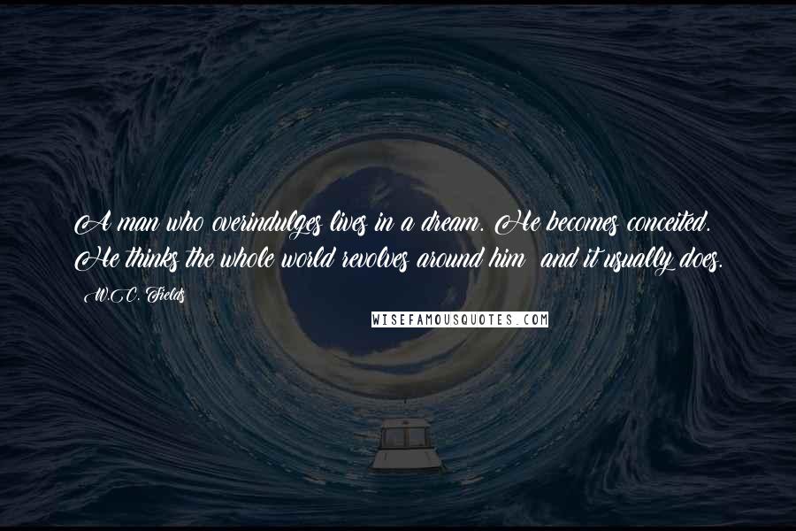 W.C. Fields Quotes: A man who overindulges lives in a dream. He becomes conceited. He thinks the whole world revolves around him; and it usually does.