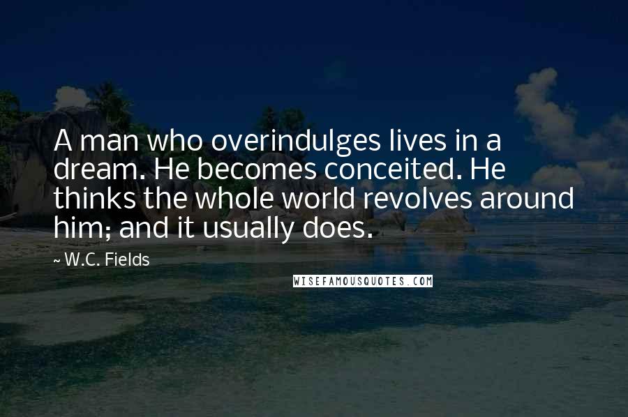 W.C. Fields Quotes: A man who overindulges lives in a dream. He becomes conceited. He thinks the whole world revolves around him; and it usually does.