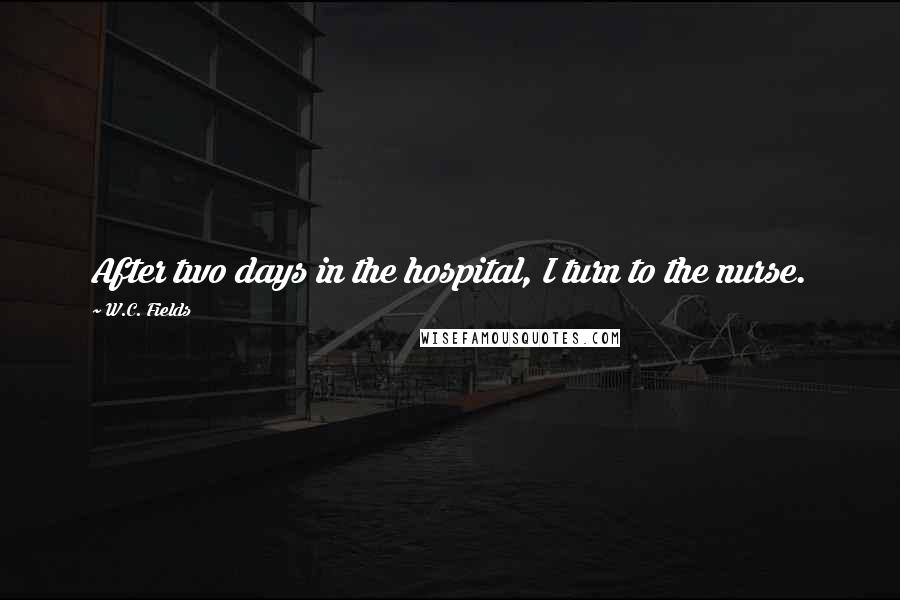 W.C. Fields Quotes: After two days in the hospital, I turn to the nurse.