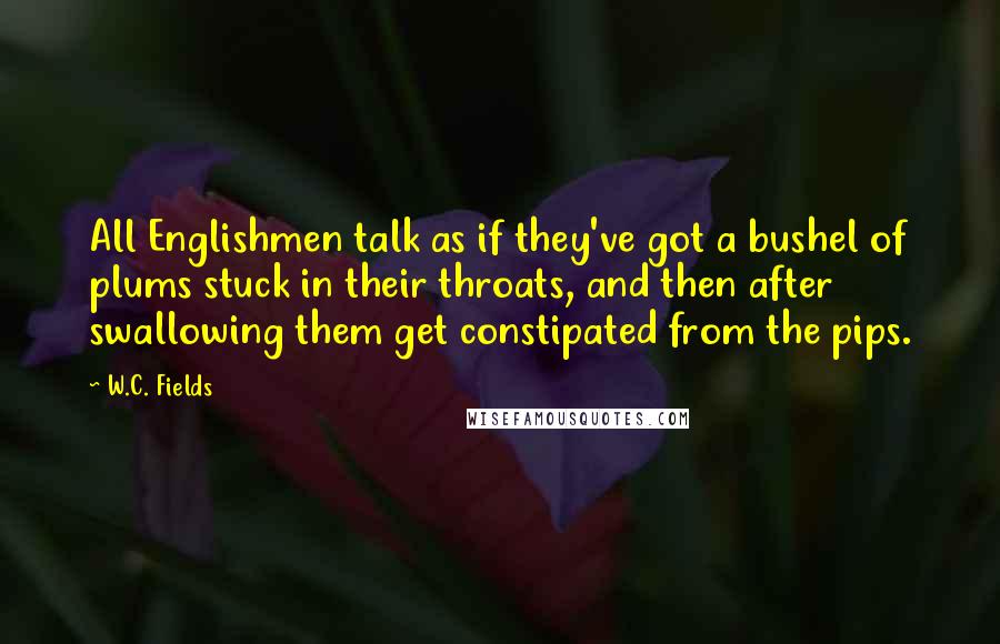 W.C. Fields Quotes: All Englishmen talk as if they've got a bushel of plums stuck in their throats, and then after swallowing them get constipated from the pips.