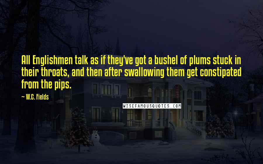 W.C. Fields Quotes: All Englishmen talk as if they've got a bushel of plums stuck in their throats, and then after swallowing them get constipated from the pips.