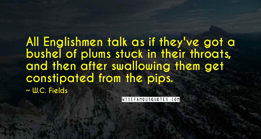 W.C. Fields Quotes: All Englishmen talk as if they've got a bushel of plums stuck in their throats, and then after swallowing them get constipated from the pips.