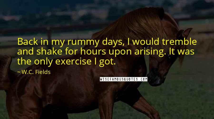 W.C. Fields Quotes: Back in my rummy days, I would tremble and shake for hours upon arising. It was the only exercise I got.