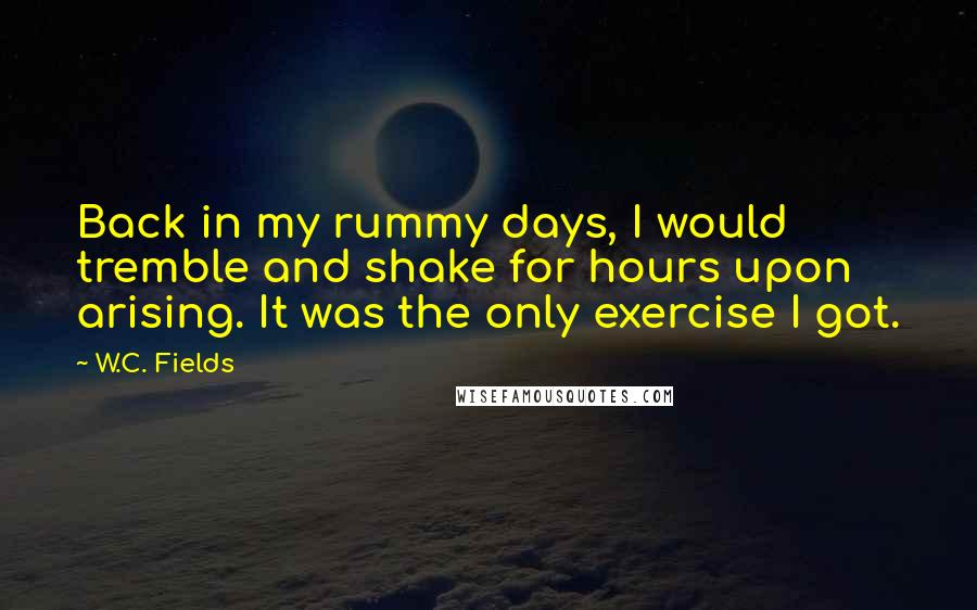 W.C. Fields Quotes: Back in my rummy days, I would tremble and shake for hours upon arising. It was the only exercise I got.
