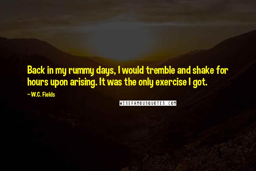 W.C. Fields Quotes: Back in my rummy days, I would tremble and shake for hours upon arising. It was the only exercise I got.