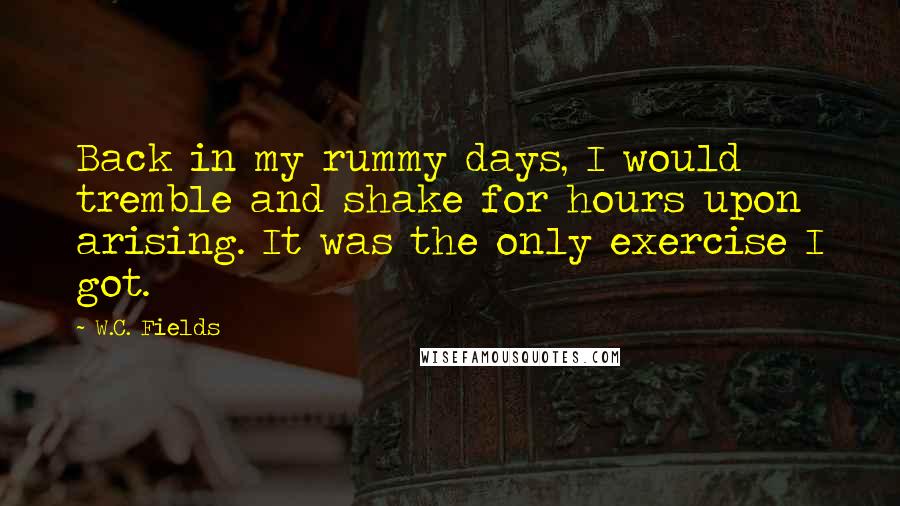 W.C. Fields Quotes: Back in my rummy days, I would tremble and shake for hours upon arising. It was the only exercise I got.