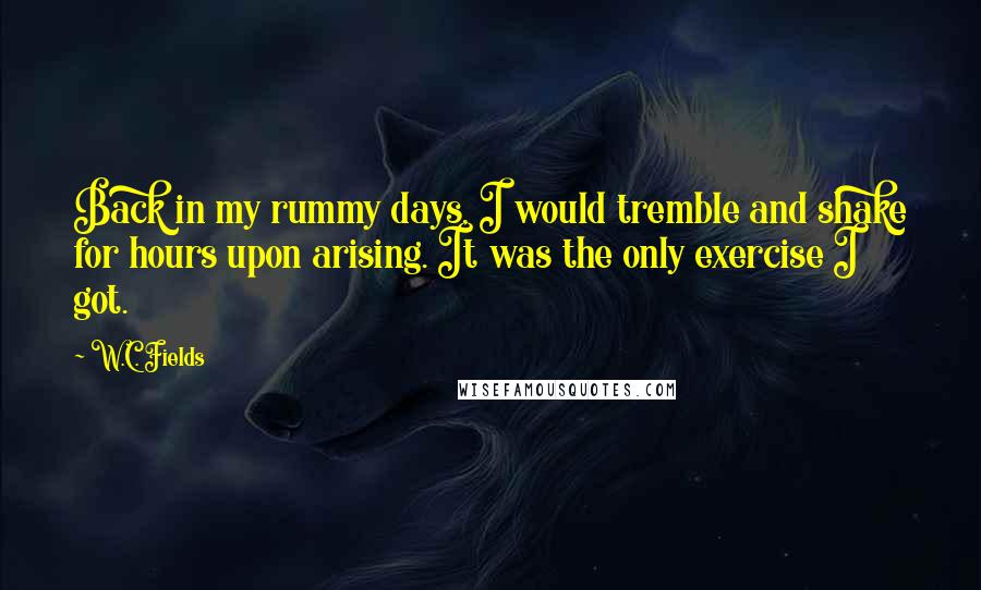 W.C. Fields Quotes: Back in my rummy days, I would tremble and shake for hours upon arising. It was the only exercise I got.