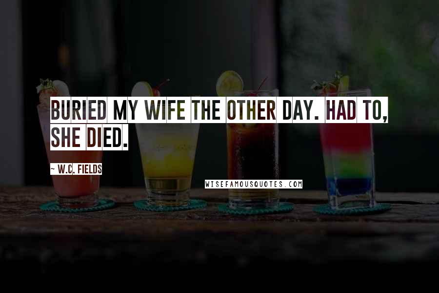 W.C. Fields Quotes: Buried my wife the other day. Had to, she died.