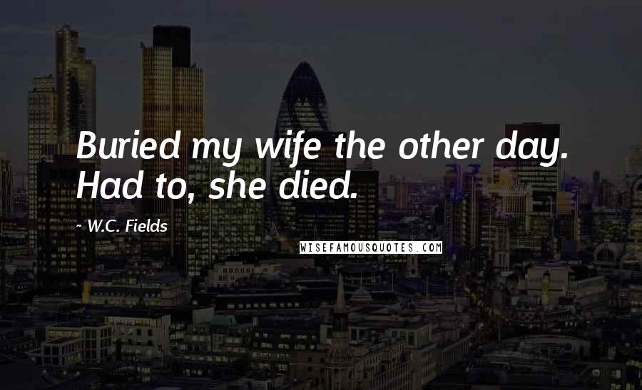W.C. Fields Quotes: Buried my wife the other day. Had to, she died.