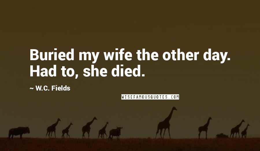 W.C. Fields Quotes: Buried my wife the other day. Had to, she died.