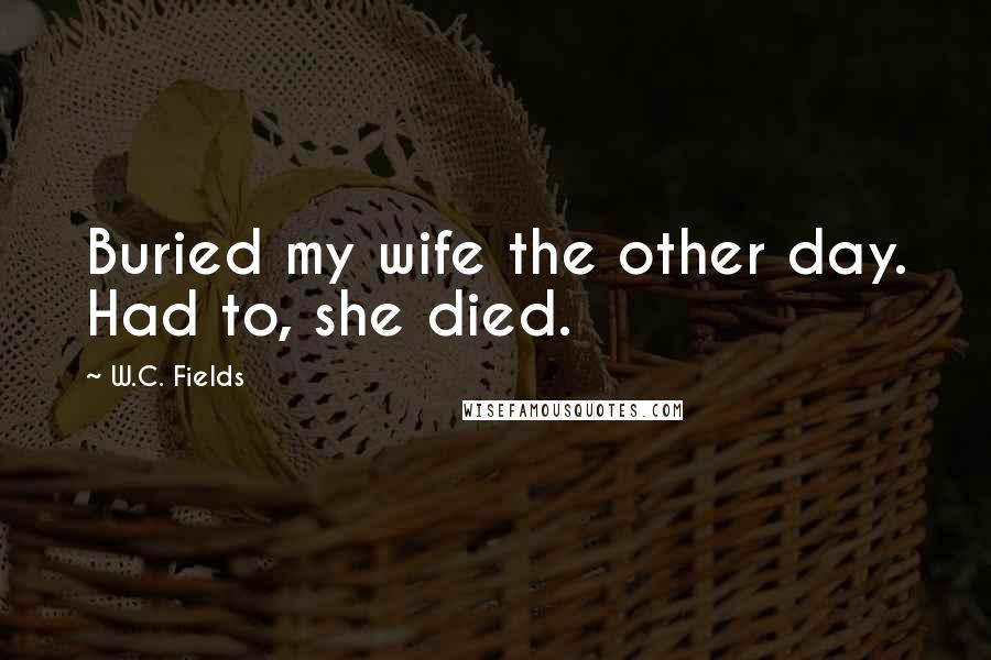 W.C. Fields Quotes: Buried my wife the other day. Had to, she died.