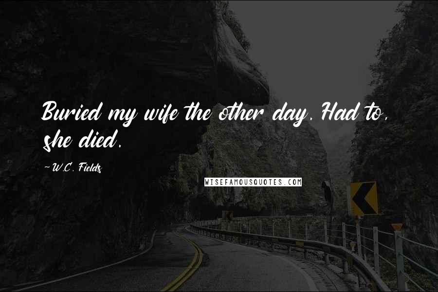 W.C. Fields Quotes: Buried my wife the other day. Had to, she died.