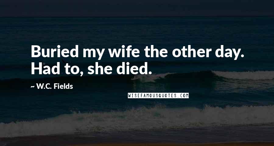 W.C. Fields Quotes: Buried my wife the other day. Had to, she died.