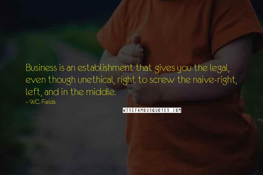 W.C. Fields Quotes: Business is an establishment that gives you the legal, even though unethical, right to screw the naive-right, left, and in the middle.