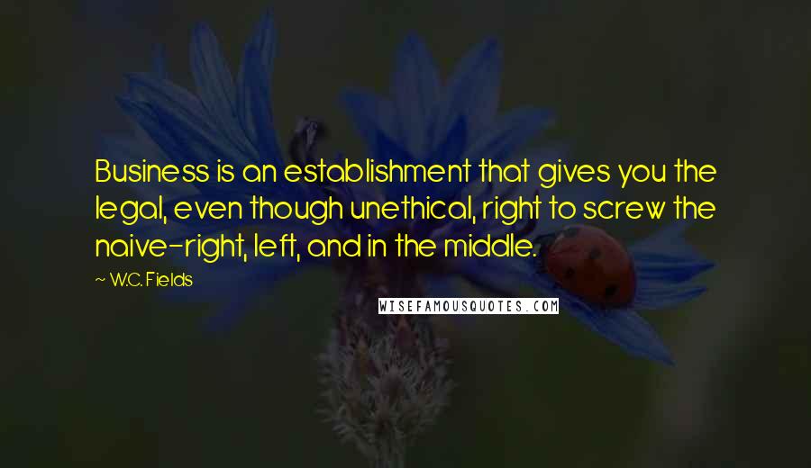 W.C. Fields Quotes: Business is an establishment that gives you the legal, even though unethical, right to screw the naive-right, left, and in the middle.