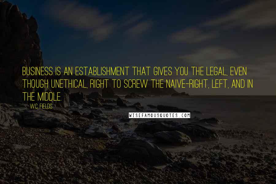 W.C. Fields Quotes: Business is an establishment that gives you the legal, even though unethical, right to screw the naive-right, left, and in the middle.