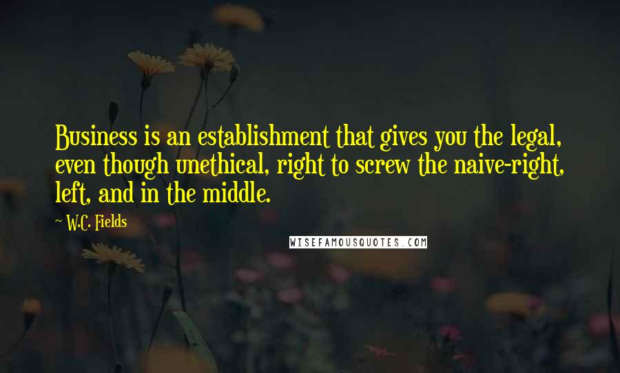 W.C. Fields Quotes: Business is an establishment that gives you the legal, even though unethical, right to screw the naive-right, left, and in the middle.