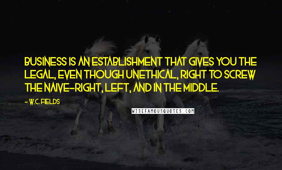 W.C. Fields Quotes: Business is an establishment that gives you the legal, even though unethical, right to screw the naive-right, left, and in the middle.