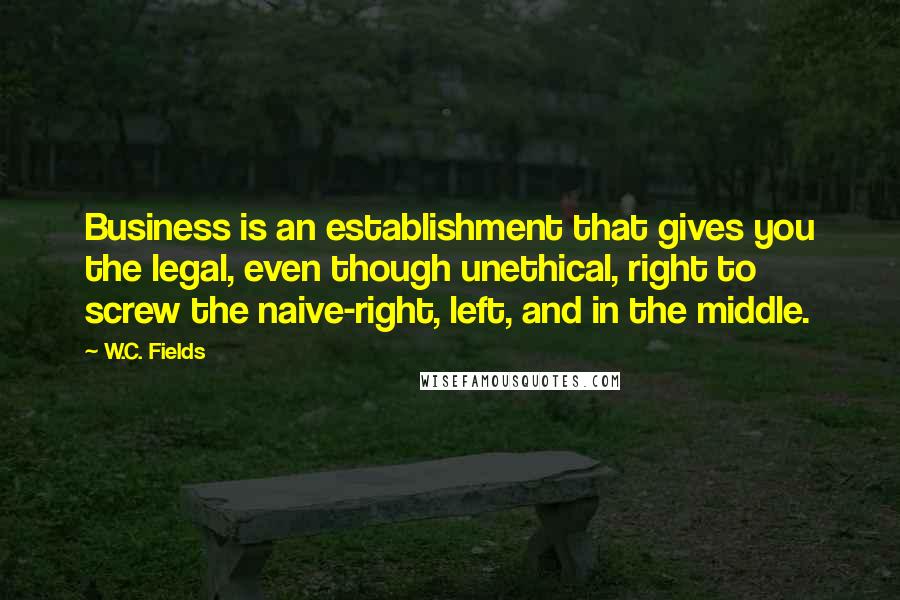 W.C. Fields Quotes: Business is an establishment that gives you the legal, even though unethical, right to screw the naive-right, left, and in the middle.