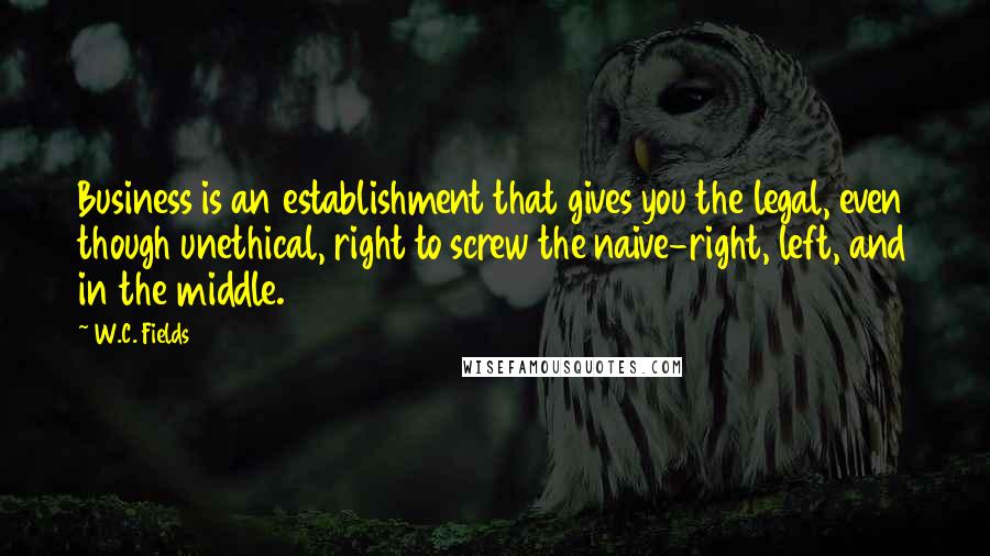 W.C. Fields Quotes: Business is an establishment that gives you the legal, even though unethical, right to screw the naive-right, left, and in the middle.