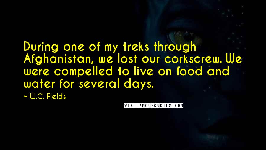 W.C. Fields Quotes: During one of my treks through Afghanistan, we lost our corkscrew. We were compelled to live on food and water for several days.