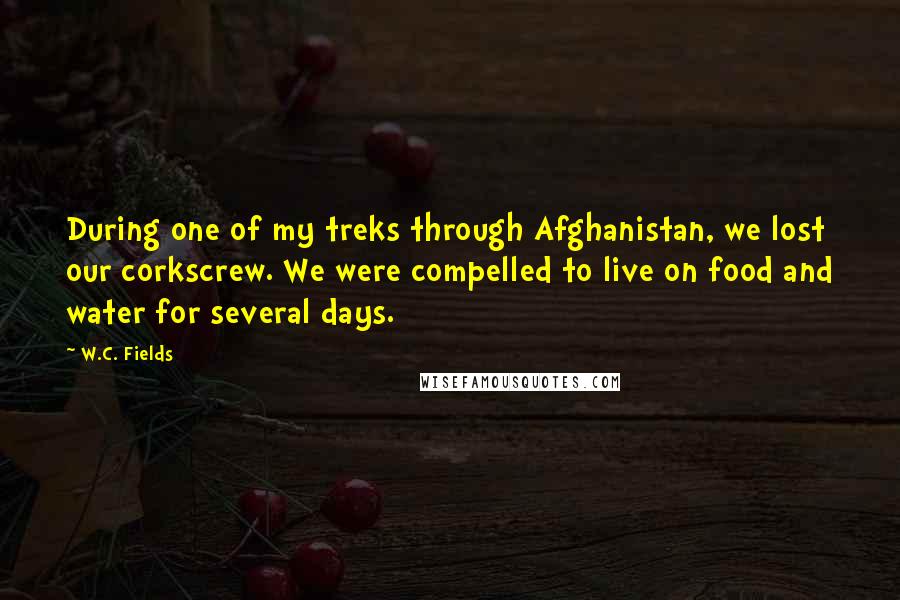 W.C. Fields Quotes: During one of my treks through Afghanistan, we lost our corkscrew. We were compelled to live on food and water for several days.