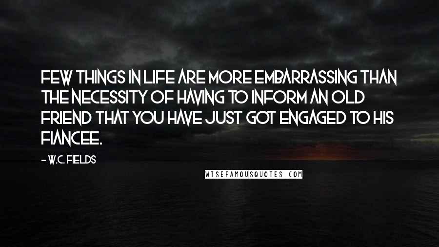 W.C. Fields Quotes: Few things in life are more embarrassing than the necessity of having to inform an old friend that you have just got engaged to his fiancee.