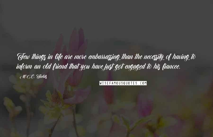 W.C. Fields Quotes: Few things in life are more embarrassing than the necessity of having to inform an old friend that you have just got engaged to his fiancee.