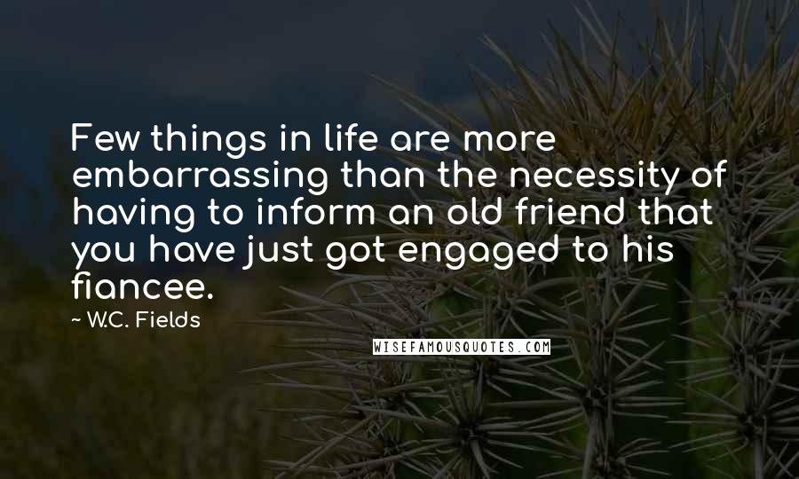 W.C. Fields Quotes: Few things in life are more embarrassing than the necessity of having to inform an old friend that you have just got engaged to his fiancee.
