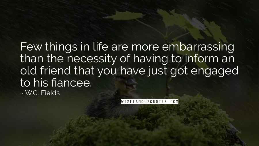 W.C. Fields Quotes: Few things in life are more embarrassing than the necessity of having to inform an old friend that you have just got engaged to his fiancee.