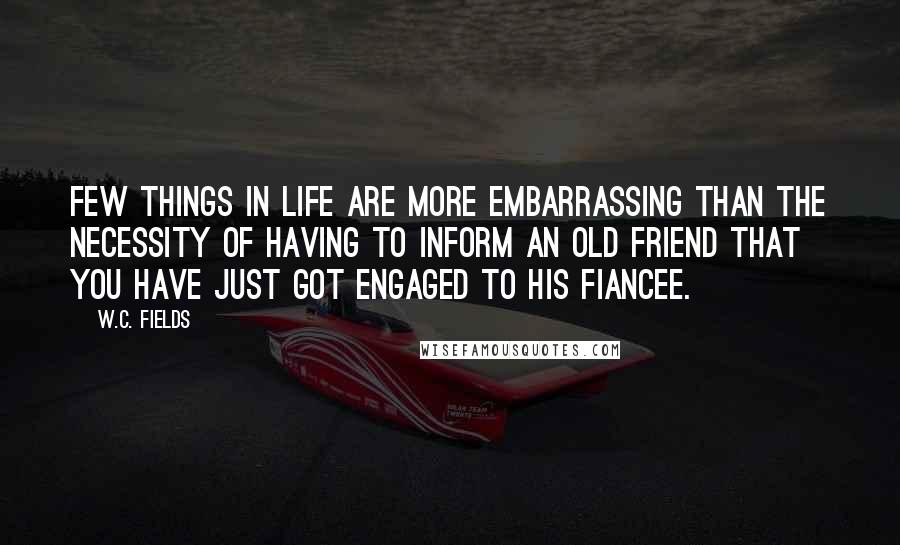 W.C. Fields Quotes: Few things in life are more embarrassing than the necessity of having to inform an old friend that you have just got engaged to his fiancee.