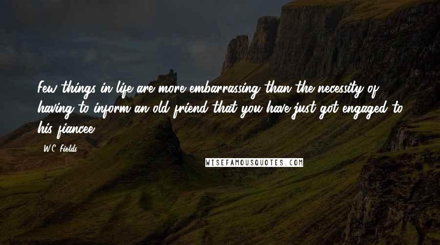W.C. Fields Quotes: Few things in life are more embarrassing than the necessity of having to inform an old friend that you have just got engaged to his fiancee.