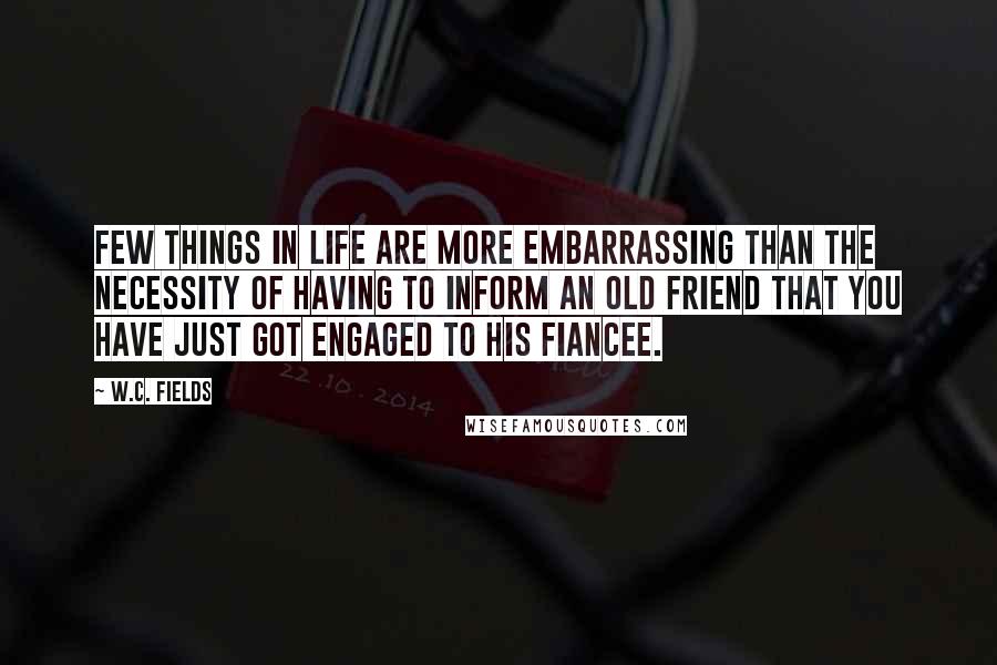 W.C. Fields Quotes: Few things in life are more embarrassing than the necessity of having to inform an old friend that you have just got engaged to his fiancee.