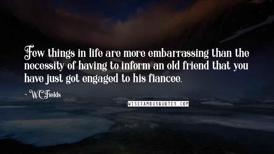 W.C. Fields Quotes: Few things in life are more embarrassing than the necessity of having to inform an old friend that you have just got engaged to his fiancee.