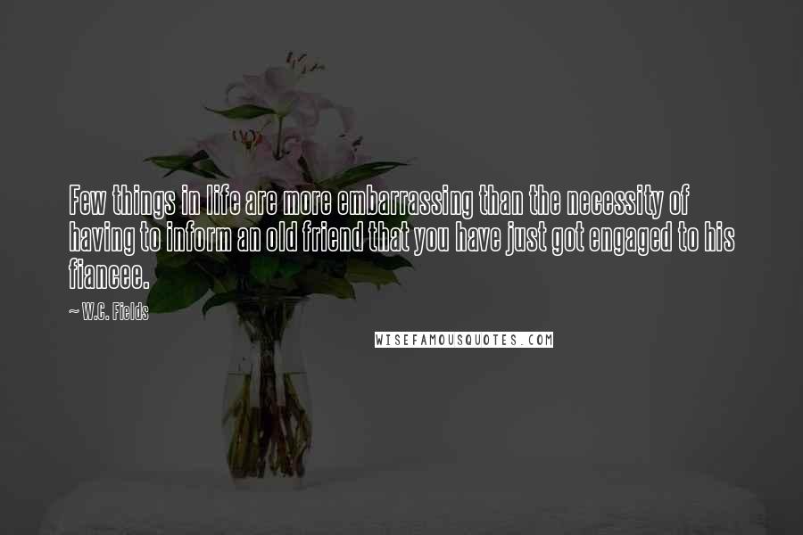 W.C. Fields Quotes: Few things in life are more embarrassing than the necessity of having to inform an old friend that you have just got engaged to his fiancee.
