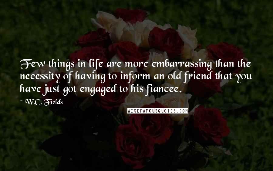 W.C. Fields Quotes: Few things in life are more embarrassing than the necessity of having to inform an old friend that you have just got engaged to his fiancee.