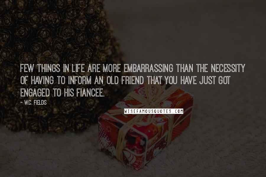 W.C. Fields Quotes: Few things in life are more embarrassing than the necessity of having to inform an old friend that you have just got engaged to his fiancee.