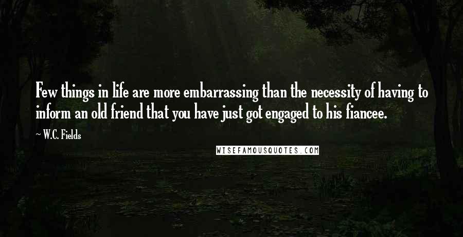 W.C. Fields Quotes: Few things in life are more embarrassing than the necessity of having to inform an old friend that you have just got engaged to his fiancee.