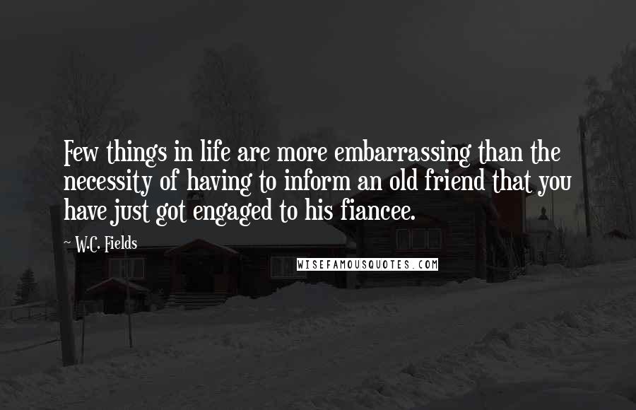 W.C. Fields Quotes: Few things in life are more embarrassing than the necessity of having to inform an old friend that you have just got engaged to his fiancee.