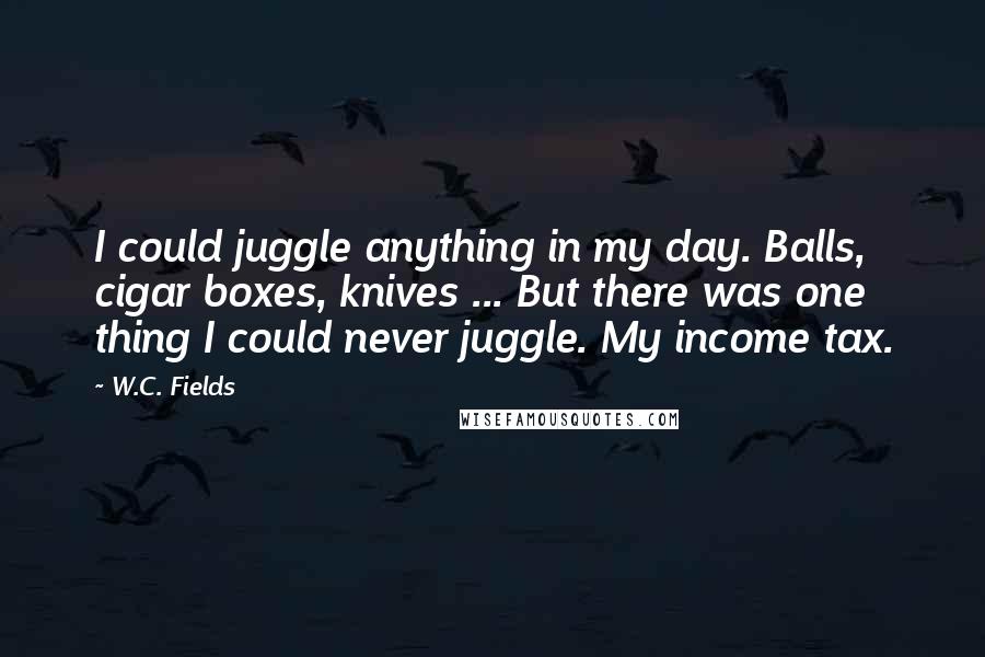 W.C. Fields Quotes: I could juggle anything in my day. Balls, cigar boxes, knives ... But there was one thing I could never juggle. My income tax.