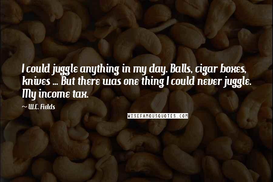 W.C. Fields Quotes: I could juggle anything in my day. Balls, cigar boxes, knives ... But there was one thing I could never juggle. My income tax.