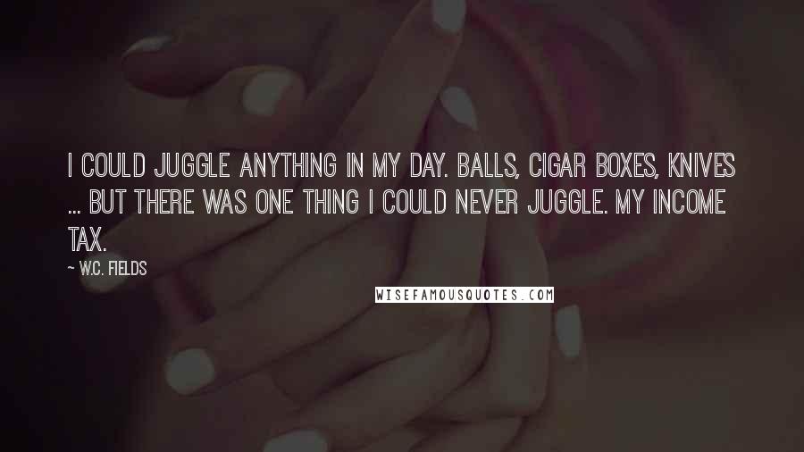 W.C. Fields Quotes: I could juggle anything in my day. Balls, cigar boxes, knives ... But there was one thing I could never juggle. My income tax.