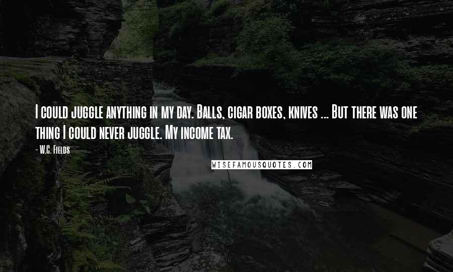 W.C. Fields Quotes: I could juggle anything in my day. Balls, cigar boxes, knives ... But there was one thing I could never juggle. My income tax.