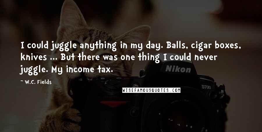 W.C. Fields Quotes: I could juggle anything in my day. Balls, cigar boxes, knives ... But there was one thing I could never juggle. My income tax.