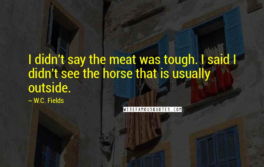 W.C. Fields Quotes: I didn't say the meat was tough. I said I didn't see the horse that is usually outside.