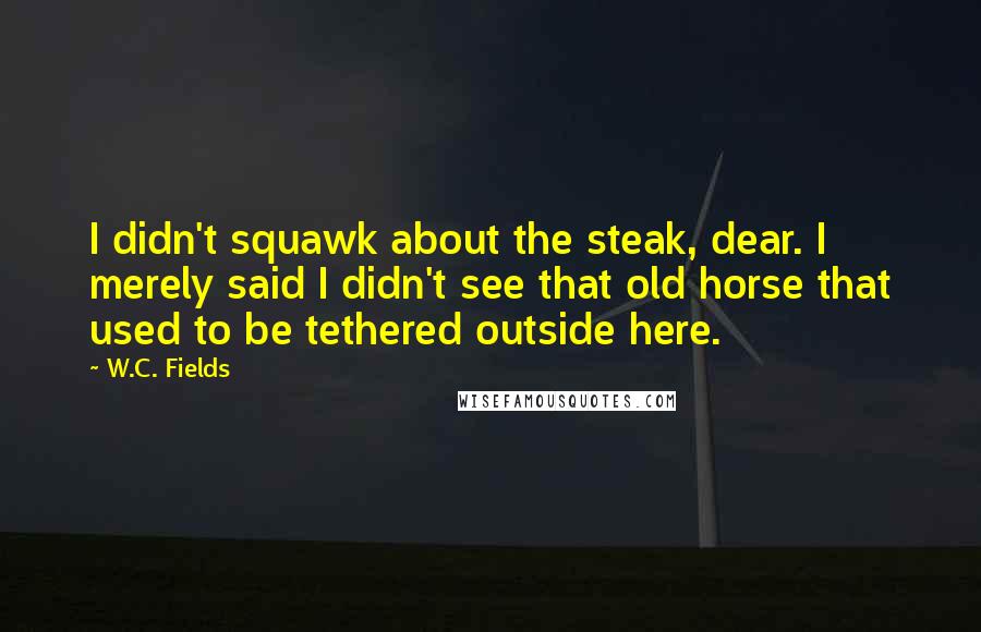 W.C. Fields Quotes: I didn't squawk about the steak, dear. I merely said I didn't see that old horse that used to be tethered outside here.